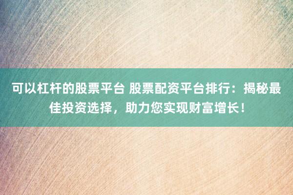 可以杠杆的股票平台 股票配资平台排行：揭秘最佳投资选择，助力您实现财富增长！