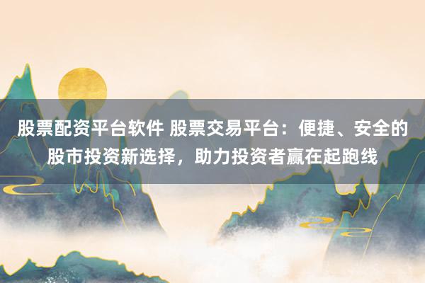 股票配资平台软件 股票交易平台：便捷、安全的股市投资新选择，助力投资者赢在起跑线