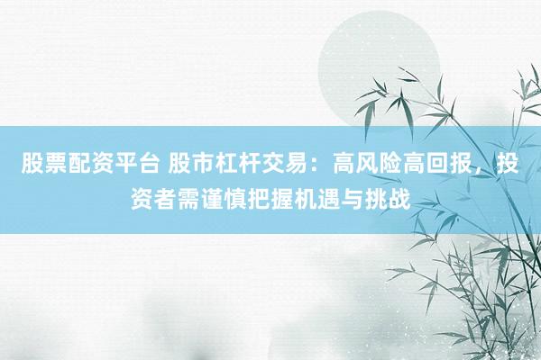股票配资平台 股市杠杆交易：高风险高回报，投资者需谨慎把握机遇与挑战