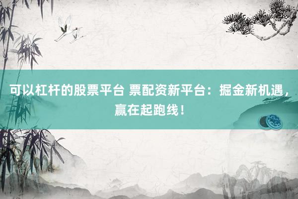可以杠杆的股票平台 票配资新平台：掘金新机遇，赢在起跑线！