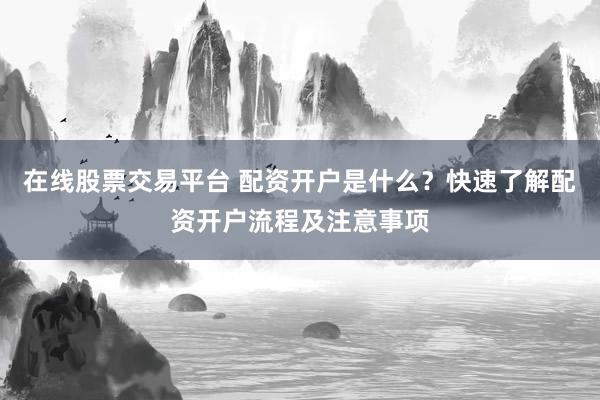 在线股票交易平台 配资开户是什么？快速了解配资开户流程及注意事项