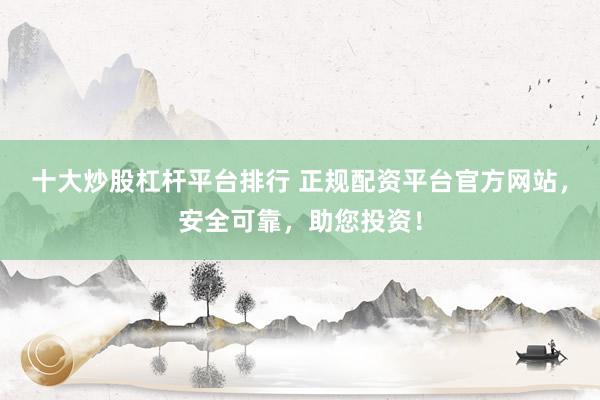 十大炒股杠杆平台排行 正规配资平台官方网站，安全可靠，助您投资！