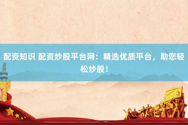 配资知识 配资炒股平台网：精选优质平台，助您轻松炒股！