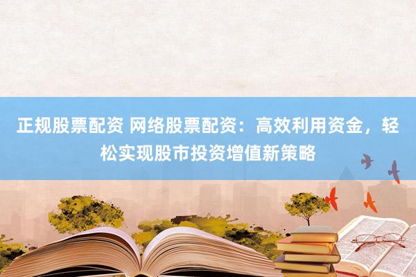 正规股票配资 网络股票配资：高效利用资金，轻松实现股市投资增值新策略
