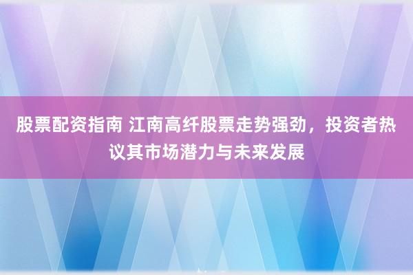 股票配资指南 江南高纤股票走势强劲，投资者热议其市场潜力与未来发展