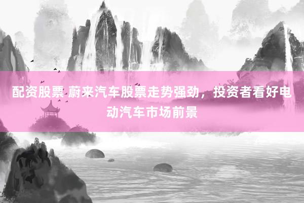 配资股票 蔚来汽车股票走势强劲，投资者看好电动汽车市场前景