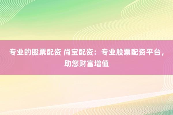 专业的股票配资 尚宝配资：专业股票配资平台，助您财富增值