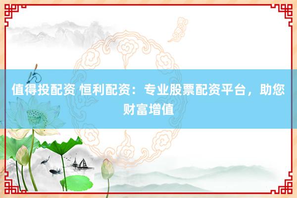 值得投配资 恒利配资：专业股票配资平台，助您财富增值