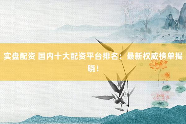 实盘配资 国内十大配资平台排名：最新权威榜单揭晓！