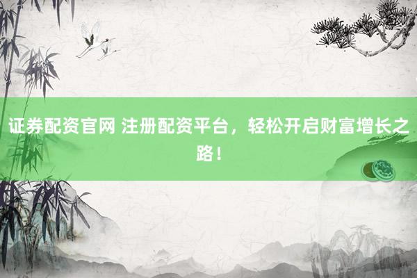 证券配资官网 注册配资平台，轻松开启财富增长之路！