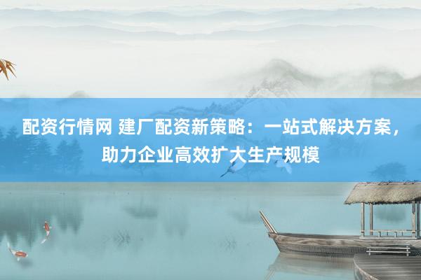 配资行情网 建厂配资新策略：一站式解决方案，助力企业高效扩大生产规模