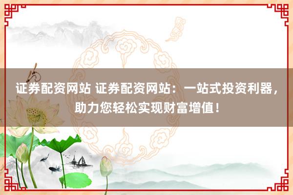 证券配资网站 证券配资网站：一站式投资利器，助力您轻松实现财富增值！