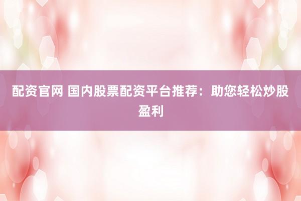 配资官网 国内股票配资平台推荐：助您轻松炒股盈利