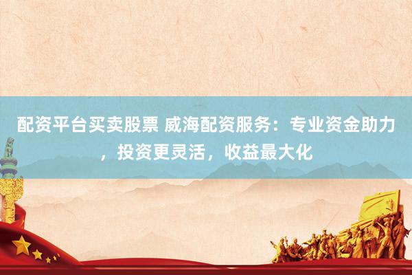 配资平台买卖股票 威海配资服务：专业资金助力，投资更灵活，收益最大化