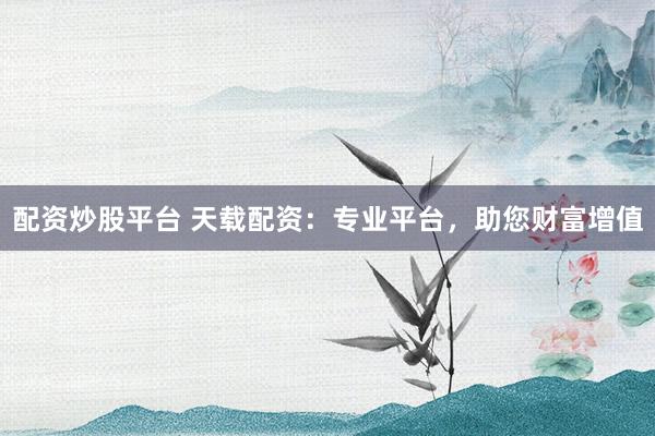 配资炒股平台 天载配资：专业平台，助您财富增值