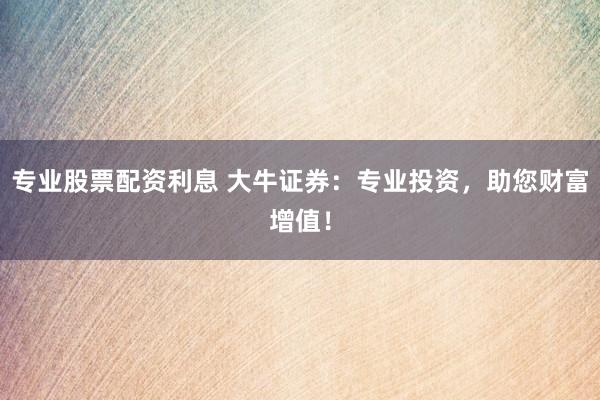 专业股票配资利息 大牛证券：专业投资，助您财富增值！