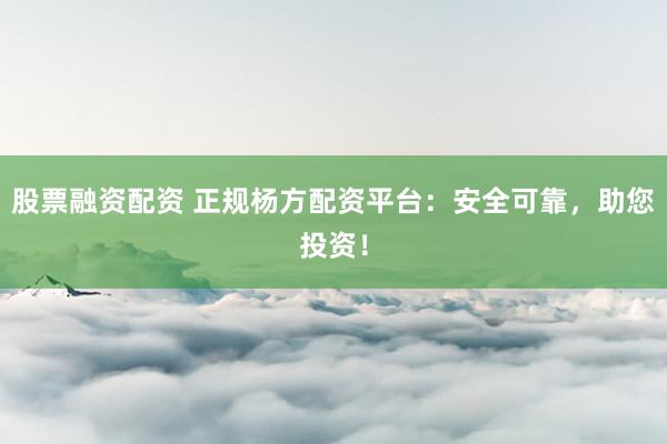 股票融资配资 正规杨方配资平台：安全可靠，助您投资！