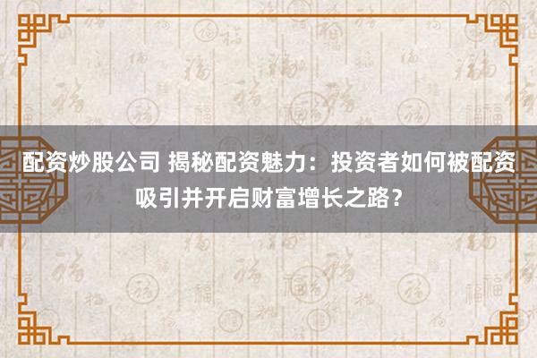 配资炒股公司 揭秘配资魅力：投资者如何被配资吸引并开启财富增长之路？