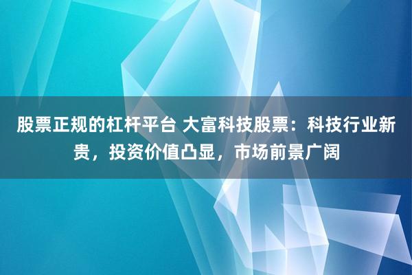 股票正规的杠杆平台 大富科技股票：科技行业新贵，投资价值凸显，市场前景广阔