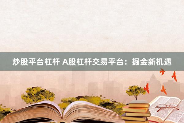 炒股平台杠杆 A股杠杆交易平台：掘金新机遇