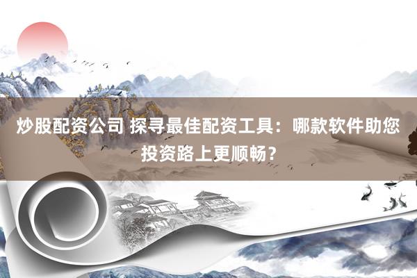 炒股配资公司 探寻最佳配资工具：哪款软件助您投资路上更顺畅？