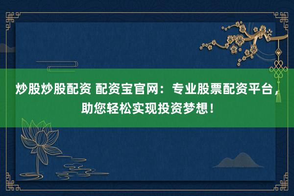 炒股炒股配资 配资宝官网：专业股票配资平台，助您轻松实现投资梦想！