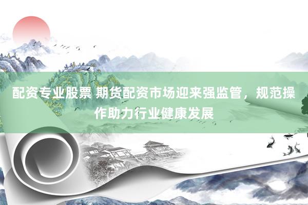 配资专业股票 期货配资市场迎来强监管，规范操作助力行业健康发展