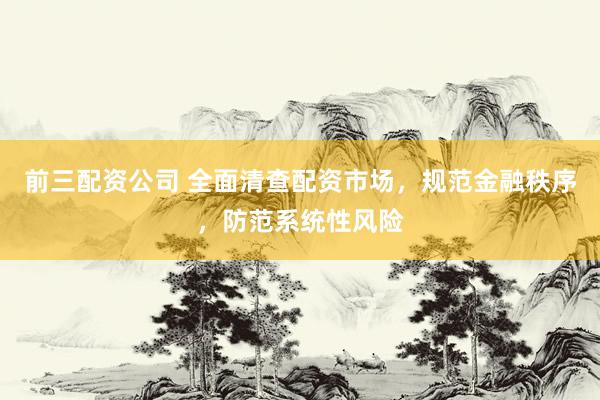 前三配资公司 全面清查配资市场，规范金融秩序，防范系统性风险