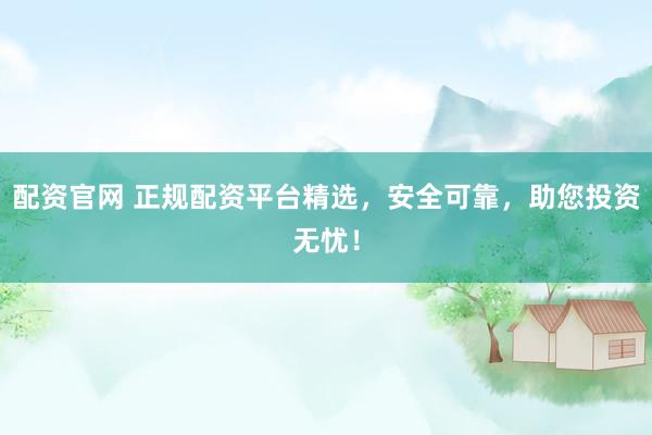 配资官网 正规配资平台精选，安全可靠，助您投资无忧！