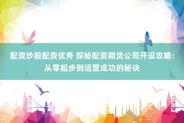 配资炒股配资优秀 探秘配资期货公司开设攻略：从零起步到运营成功的秘诀