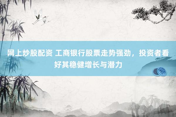 网上炒股配资 工商银行股票走势强劲，投资者看好其稳健增长与潜力