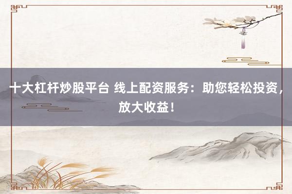 十大杠杆炒股平台 线上配资服务：助您轻松投资，放大收益！