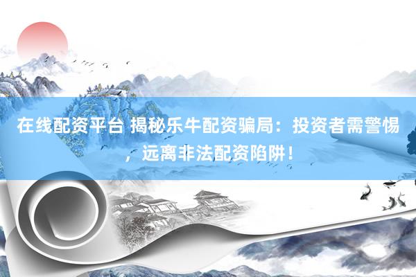 在线配资平台 揭秘乐牛配资骗局：投资者需警惕，远离非法配资陷阱！