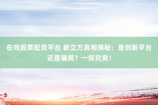 在线股票配资平台 新立方真相揭秘：是创新平台还是骗局？一探究竟！