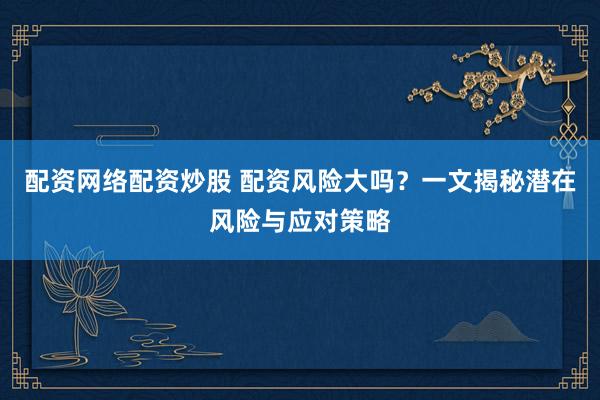 配资网络配资炒股 配资风险大吗？一文揭秘潜在风险与应对策略