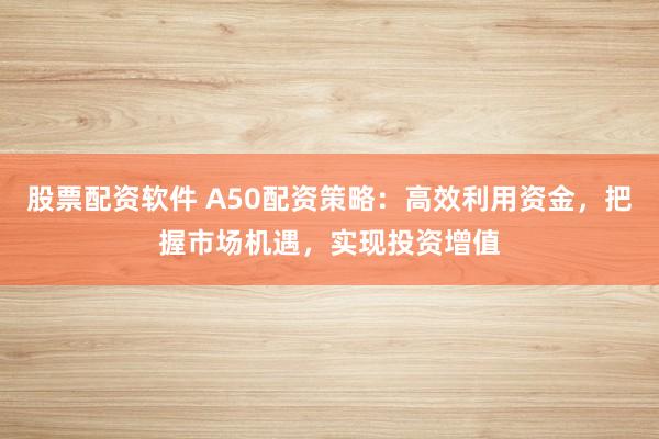 股票配资软件 A50配资策略：高效利用资金，把握市场机遇，实现投资增值