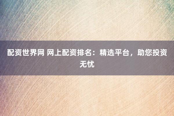 配资世界网 网上配资排名：精选平台，助您投资无忧