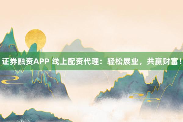 证券融资APP 线上配资代理：轻松展业，共赢财富！