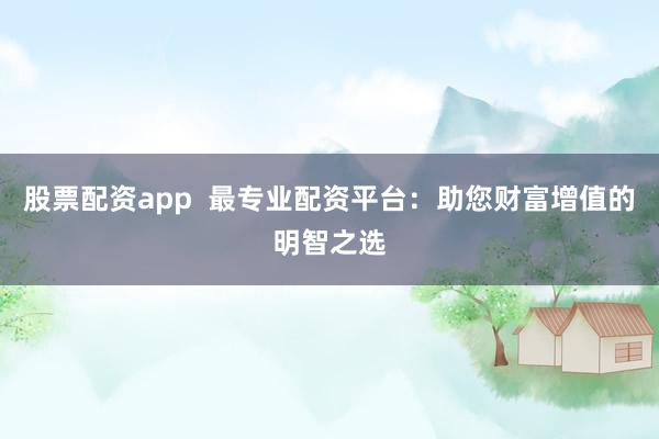 股票配资app  最专业配资平台：助您财富增值的明智之选