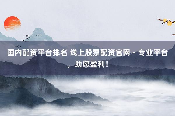 国内配资平台排名 线上股票配资官网 - 专业平台，助您盈利！