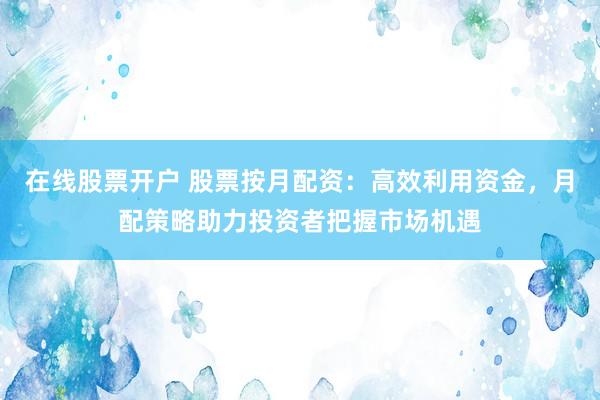 在线股票开户 股票按月配资：高效利用资金，月配策略助力投资者把握市场机遇