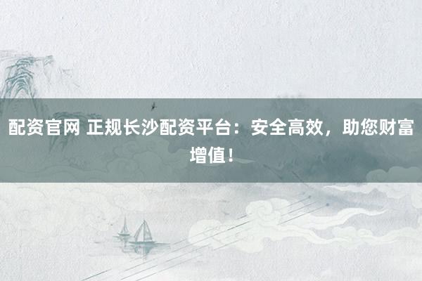 配资官网 正规长沙配资平台：安全高效，助您财富增值！