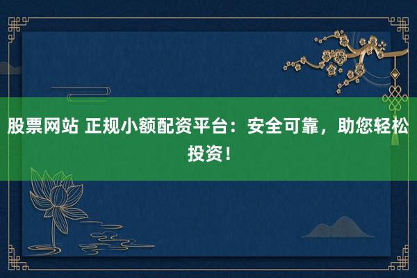 股票网站 正规小额配资平台：安全可靠，助您轻松投资！