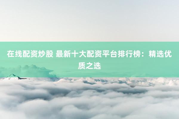 在线配资炒股 最新十大配资平台排行榜：精选优质之选