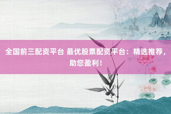 全国前三配资平台 最优股票配资平台：精选推荐，助您盈利！