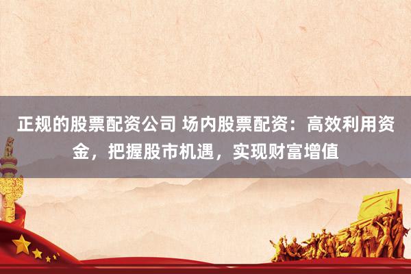 正规的股票配资公司 场内股票配资：高效利用资金，把握股市机遇，实现财富增值