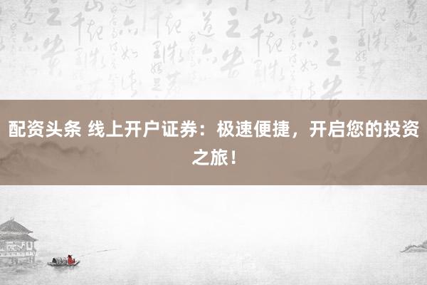 配资头条 线上开户证券：极速便捷，开启您的投资之旅！