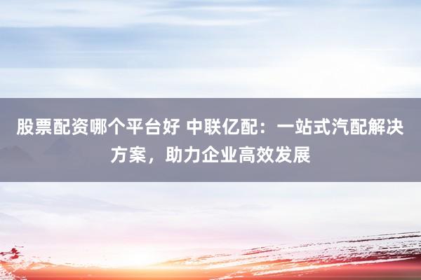 股票配资哪个平台好 中联亿配：一站式汽配解决方案，助力企业高效发展