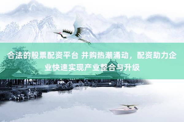 合法的股票配资平台 并购热潮涌动，配资助力企业快速实现产业整合与升级