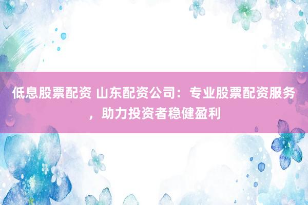 低息股票配资 山东配资公司：专业股票配资服务，助力投资者稳健盈利